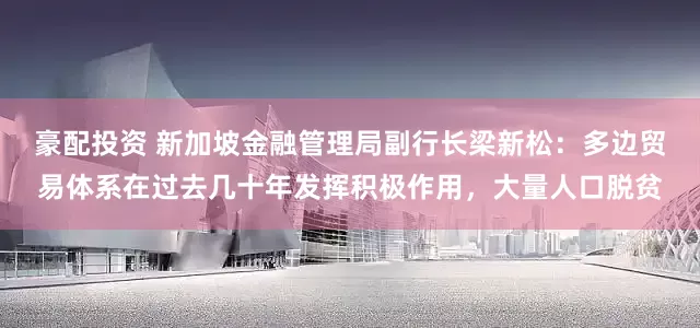 豪配投资 新加坡金融管理局副行长梁新松：多边贸易体系在过去几十年发挥积极作用，大量人口脱贫