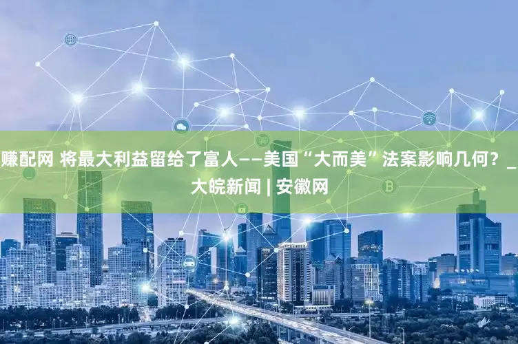 赚配网 将最大利益留给了富人——美国“大而美”法案影响几何？_大皖新闻 | 安徽网