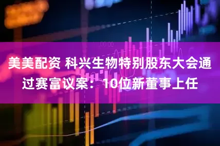 美美配资 科兴生物特别股东大会通过赛富议案：10位新董事上任