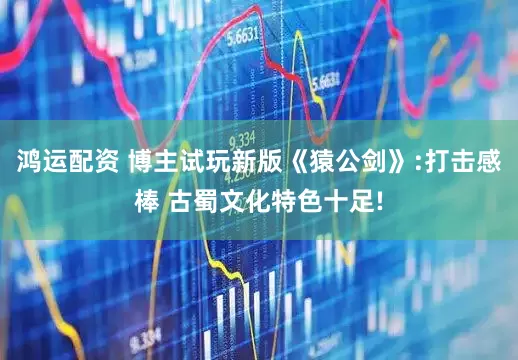 鸿运配资 博主试玩新版《猿公剑》:打击感棒 古蜀文化特色十足!
