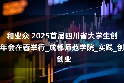 和业众 2025首届四川省大学生创新年会在蓉举行_成都师范学院_实践_创业