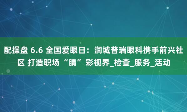 配操盘 6.6 全国爱眼日：润城普瑞眼科携手前兴社区 打造职场 “睛” 彩视界_检查_服务_活动
