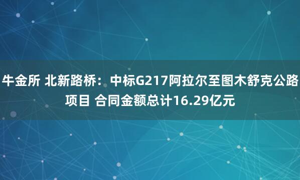牛金所 北新路桥：中标G217阿拉尔至图木舒克公路项目 合同金额总计16.29亿元