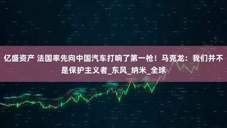亿盛资产 法国率先向中国汽车打响了第一枪！马克龙：我们并不是保护主义者_东风_纳米_全球