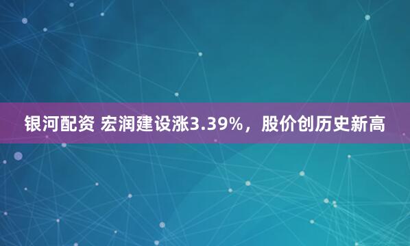 银河配资 宏润建设涨3.39%，股价创历史新高