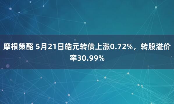 摩根策酪 5月21日皓元转债上涨0.72%，转股溢价率30.99%