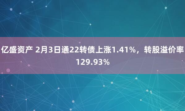 亿盛资产 2月3日通22转债上涨1.41%，转股溢价率129.93%