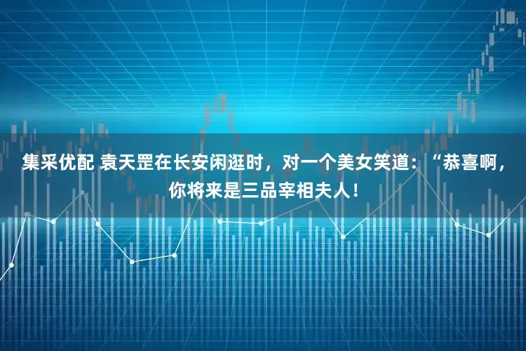 集采优配 袁天罡在长安闲逛时，对一个美女笑道：“恭喜啊，你将来是三品宰相夫人！