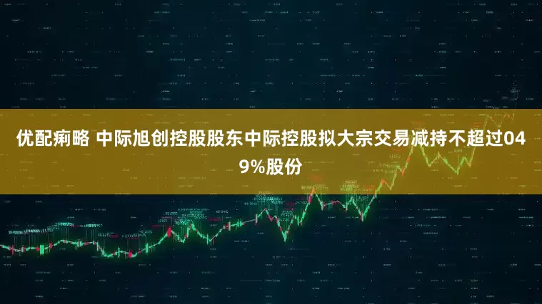 优配痢略 中际旭创控股股东中际控股拟大宗交易减持不超过049%股份